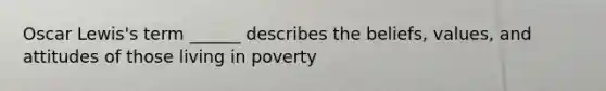 Oscar Lewis's term ______ describes the beliefs, values, and attitudes of those living in poverty