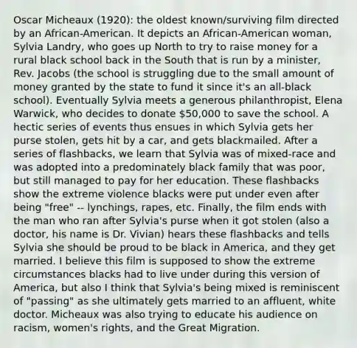 Oscar Micheaux (1920): the oldest known/surviving film directed by an African-American. It depicts an African-American woman, Sylvia Landry, who goes up North to try to raise money for a rural black school back in the South that is run by a minister, Rev. Jacobs (the school is struggling due to the small amount of money granted by the state to fund it since it's an all-black school). Eventually Sylvia meets a generous philanthropist, Elena Warwick, who decides to donate 50,000 to save the school. A hectic series of events thus ensues in which Sylvia gets her purse stolen, gets hit by a car, and gets blackmailed. After a series of flashbacks, we learn that Sylvia was of mixed-race and was adopted into a predominately black family that was poor, but still managed to pay for her education. These flashbacks show the extreme violence blacks were put under even after being "free" -- lynchings, rapes, etc. Finally, the film ends with the man who ran after Sylvia's purse when it got stolen (also a doctor, his name is Dr. Vivian) hears these flashbacks and tells Sylvia she should be proud to be black in America, and they get married. I believe this film is supposed to show the extreme circumstances blacks had to live under during this version of America, but also I think that Sylvia's being mixed is reminiscent of "passing" as she ultimately gets married to an affluent, white doctor. Micheaux was also trying to educate his audience on racism, women's rights, and the Great Migration.