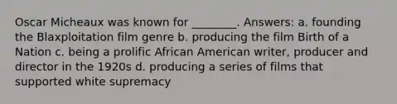 Oscar Micheaux was known for ________. Answers: a. founding the Blaxploitation film genre b. producing the film Birth of a Nation c. being a prolific African American writer, producer and director in the 1920s d. producing a series of films that supported white supremacy