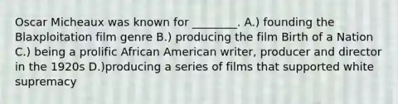 Oscar Micheaux was known for ________. A.) founding the Blaxploitation film genre B.) producing the film Birth of a Nation C.) being a prolific African American writer, producer and director in the 1920s D.)producing a series of films that supported white supremacy