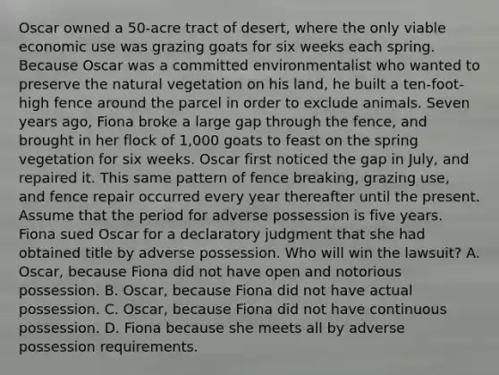 Oscar owned a 50-acre tract of desert, where the only viable economic use was grazing goats for six weeks each spring. Because Oscar was a committed environmentalist who wanted to preserve the natural vegetation on his land, he built a ten-foot-high fence around the parcel in order to exclude animals. Seven years ago, Fiona broke a large gap through the fence, and brought in her flock of 1,000 goats to feast on the spring vegetation for six weeks. Oscar first noticed the gap in July, and repaired it. This same pattern of fence breaking, grazing use, and fence repair occurred every year thereafter until the present. Assume that the period for adverse possession is five years. Fiona sued Oscar for a declaratory judgment that she had obtained title by adverse possession. Who will win the lawsuit? A. Oscar, because Fiona did not have open and notorious possession. B. Oscar, because Fiona did not have actual possession. C. Oscar, because Fiona did not have continuous possession. D. Fiona because she meets all by adverse possession requirements.