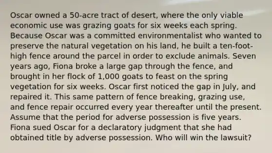 Oscar owned a 50-acre tract of desert, where the only viable economic use was grazing goats for six weeks each spring. Because Oscar was a committed environmentalist who wanted to preserve the natural vegetation on his land, he built a ten-foot-high fence around the parcel in order to exclude animals. Seven years ago, Fiona broke a large gap through the fence, and brought in her flock of 1,000 goats to feast on the spring vegetation for six weeks. Oscar first noticed the gap in July, and repaired it. This same pattern of fence breaking, grazing use, and fence repair occurred every year thereafter until the present. Assume that the period for adverse possession is five years. Fiona sued Oscar for a declaratory judgment that she had obtained title by adverse possession. Who will win the lawsuit?