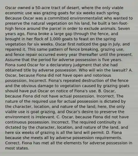 Oscar owned a 50-acre tract of desert, where the only viable economic use was grazing goats for six weeks each spring. Because Oscar was a committed environmentalist who wanted to preserve the natural vegetation on his land, he built a ten-foot-high fence around the parcel in order to exclude animals. Seven years ago, Fiona broke a large gap through the fence, and brought in her flock of 1,000 goats to feast on the spring vegetation for six weeks. Oscar first noticed the gap in July, and repaired it. This same pattern of fence breaking, grazing use, and fence repair occurred every year thereafter until the present. Assume that the period for adverse possession is five years. Fiona sued Oscar for a declaratory judgment that she had obtained title by adverse possession. Who will win the lawsuit? A. Oscar, because Fiona did not have open and notorious possession. Incorrect. Fiona's repeated destruction of the fence and the obvious damage to vegetation caused by grazing goats should have put Oscar on notice of Fiona's use. B. Oscar, because Fiona did not have actual possession. Incorrect. The nature of the required use for actual possession is dictated by the character, location, and nature of the land; here, the only viable use is goat grazing, and Oscar's desire to preserve the environment is irrelevant. C. Oscar, because Fiona did not have continuous possession. Incorrect. The required continuity is dictated by the character, location, and nature of the land, and here six weeks of grazing is all the land will permit. D. Fiona because she meets all by adverse possession requirements. Correct. Fiona has met all the elements for adverse possession in most states.