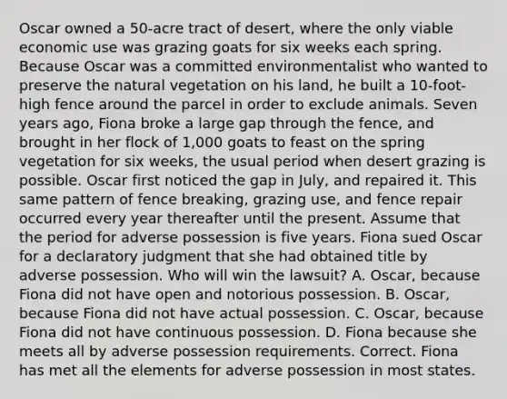 Oscar owned a 50-acre tract of desert, where the only viable economic use was grazing goats for six weeks each spring. Because Oscar was a committed environmentalist who wanted to preserve <a href='https://www.questionai.com/knowledge/khpceknK9n-the-natural' class='anchor-knowledge'>the natural</a> vegetation on his land, he built a 10-foot-high fence around the parcel in order to exclude animals. Seven years ago, Fiona broke a large gap through the fence, and brought in her flock of 1,000 goats to feast on the spring vegetation for six weeks, the usual period when desert grazing is possible. Oscar first noticed the gap in July, and repaired it. This same pattern of fence breaking, grazing use, and fence repair occurred every year thereafter until the present. Assume that the period for adverse possession is five years. Fiona sued Oscar for a declaratory judgment that she had obtained title by adverse possession. Who will win the lawsuit? A. Oscar, because Fiona did not have open and notorious possession. B. Oscar, because Fiona did not have actual possession. C. Oscar, because Fiona did not have continuous possession. D. Fiona because she meets all by adverse possession requirements. Correct. Fiona has met all the elements for adverse possession in most states.