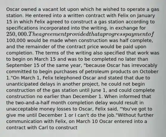 Oscar owned a vacant lot upon which he wished to operate a gas station. He entered into a written contract with Felix on January 15 in which Felix agreed to construct a gas station according to specifications incorporated into the writing, in exchange for 250,000. The agreement provided that a progress payment of100,000 would be made when construction was half complete, and the remainder of the contract price would be paid upon completion. The terms of the writing also specified that work was to begin on March 15 and was to be completed no later than September 15 of the same year, "because Oscar has irrevocably committed to begin purchases of petroleum products on October 1."On March 1, Felix telephoned Oscar and stated that due to unanticipated delays in another project, he could not begin construction of the gas station until June 1, and could complete construction no earlier than December 1. When informed that the two-and-a-half month completion delay would result in unacceptable money losses to Oscar, Felix said, "You've got to give me until December 1 or I can't do the job."Without further communication with Felix, on March 10 Oscar entered into a contract with Carl to construct