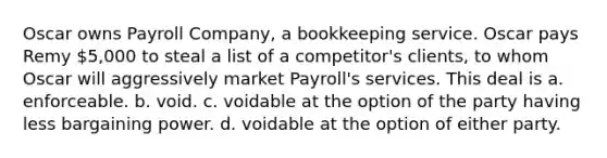 Oscar owns Payroll Company, a bookkeeping service. Oscar pays Remy 5,000 to steal a list of a competitor's clients, to whom Oscar will aggressively market Payroll's services. This deal is a. ​enforceable. b. ​void. c. ​voidable at the option of the party having less bargaining power. d. ​voidable at the option of either party.