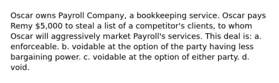 Oscar owns Payroll Company, a bookkeeping service. Oscar pays Remy 5,000 to steal a list of a competitor's clients, to whom Oscar will aggressively market Payroll's services. This deal is: a. enforceable. b. voidable at the option of the party having less bargaining power. c. voidable at the option of either party. d. void.