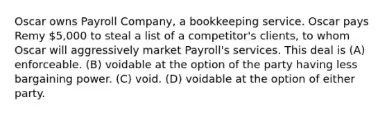 Oscar owns Payroll Company, a bookkeeping service. Oscar pays Remy 5,000 to steal a list of a competitor's clients, to whom Oscar will aggressively market Payroll's services. This deal is (A) enforceable. (B) voidable at the option of the party having less bargaining power. (C) void. (D) voidable at the option of either party.