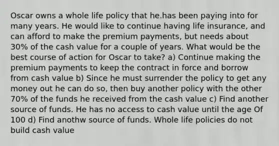 Oscar owns a whole life policy that he.has been paying into for many years. He would like to continue having life insurance, and can afford to make the premium payments, but needs about 30% of the cash value for a couple of years. What would be the best course of action for Oscar to take? a) Continue making the premium payments to keep the contract in force and borrow from cash value b) Since he must surrender the policy to get any money out he can do so, then buy another policy with the other 70% of the funds he received from the cash value c) Find another source of funds. He has no access to cash value until the age Of 100 d) Find anothw source of funds. Whole life policies do not build cash value