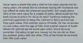 Oscar owns a whole life policy that he has been paying into for many years. He would like to continue having life insurance and can afford to make the premium payments, but needs about 30% of the cash value for a couple of years. What would be the best course of action for Oscar to take? Continue making the premium payments to keep the contract in force and borrow from cash value. Find another source of funds. He has no access to cash value until the age of 100. Find another source of funds. Whole life policies do not build cash value. Since he must surrender the policy to get any money out he can do so, then buy another policy with the other 70% of the funds he received from the cash value.