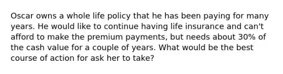 Oscar owns a whole life policy that he has been paying for many years. He would like to continue having life insurance and can't afford to make the premium payments, but needs about 30% of the cash value for a couple of years. What would be the best course of action for ask her to take?