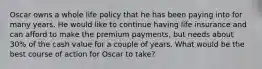 Oscar owns a whole life policy that he has been paying into for many years. He would like to continue having life insurance and can afford to make the premium payments, but needs about 30% of the cash value for a couple of years. What would be the best course of action for Oscar to take?