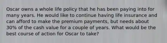 Oscar owns a whole life policy that he has been paying into for many years. He would like to continue having life insurance and can afford to make the premium payments, but needs about 30% of the cash value for a couple of years. What would be the best course of action for Oscar to take?