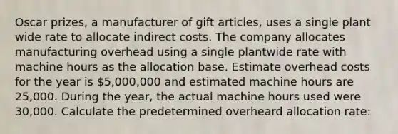 Oscar prizes, a manufacturer of gift articles, uses a single plant wide rate to allocate indirect costs. The company allocates manufacturing overhead using a single plantwide rate with machine hours as the allocation base. Estimate overhead costs for the year is 5,000,000 and estimated machine hours are 25,000. During the year, the actual machine hours used were 30,000. Calculate the predetermined overheard allocation rate: