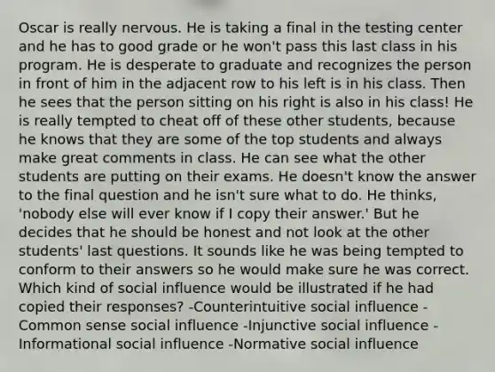 Oscar is really nervous. He is taking a final in the testing center and he has to good grade or he won't pass this last class in his program. He is desperate to graduate and recognizes the person in front of him in the adjacent row to his left is in his class. Then he sees that the person sitting on his right is also in his class! He is really tempted to cheat off of these other students, because he knows that they are some of the top students and always make great comments in class. He can see what the other students are putting on their exams. He doesn't know the answer to the final question and he isn't sure what to do. He thinks, 'nobody else will ever know if I copy their answer.' But he decides that he should be honest and not look at the other students' last questions. It sounds like he was being tempted to conform to their answers so he would make sure he was correct. Which kind of social influence would be illustrated if he had copied their responses? -Counterintuitive social influence -Common sense social influence -Injunctive social influence -Informational social influence -Normative social influence