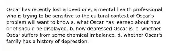 Oscar has recently lost a loved one; a mental health professional who is trying to be sensitive to the cultural context of Oscar's problem will want to know a. what Oscar has learned about how grief should be displayed. b. how depressed Oscar is. c. whether Oscar suffers from some chemical imbalance. d. whether Oscar's family has a history of depression.