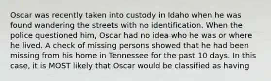 Oscar was recently taken into custody in Idaho when he was found wandering the streets with no identification. When the police questioned him, Oscar had no idea who he was or where he lived. A check of missing persons showed that he had been missing from his home in Tennessee for the past 10 days. In this case, it is MOST likely that Oscar would be classified as having