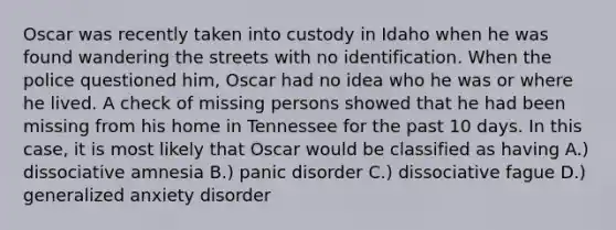 Oscar was recently taken into custody in Idaho when he was found wandering the streets with no identification. When the police questioned him, Oscar had no idea who he was or where he lived. A check of missing persons showed that he had been missing from his home in Tennessee for the past 10 days. In this case, it is most likely that Oscar would be classified as having A.) dissociative amnesia B.) panic disorder C.) dissociative fague D.) generalized anxiety disorder