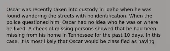 Oscar was recently taken into custody in Idaho when he was found wandering the streets with no identification. When the police questioned him, Oscar had no idea who he was or where he lived. A check of missing persons showed that he had been missing from his home in Tennessee for the past 10 days. In this case, it is most likely that Oscar would be classified as having