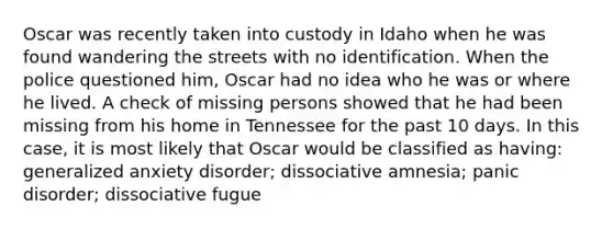 Oscar was recently taken into custody in Idaho when he was found wandering the streets with no identification. When the police questioned him, Oscar had no idea who he was or where he lived. A check of missing persons showed that he had been missing from his home in Tennessee for the past 10 days. In this case, it is most likely that Oscar would be classified as having: generalized anxiety disorder; dissociative amnesia; panic disorder; dissociative fugue