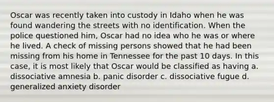 Oscar was recently taken into custody in Idaho when he was found wandering the streets with no identification. When the police questioned him, Oscar had no idea who he was or where he lived. A check of missing persons showed that he had been missing from his home in Tennessee for the past 10 days. In this case, it is most likely that Oscar would be classified as having a. dissociative amnesia b. panic disorder c. dissociative fugue d. generalized anxiety disorder