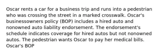 Oscar rents a car for a business trip and runs into a pedestrian who was crossing the street in a marked crosswalk. Oscar's businessowners policy (BOP) includes a hired auto and nonowned auto liability endorsement. The endorsement's schedule indicates coverage for hired autos but not nonowned autos. The pedestrian wants Oscar to pay her medical bills. Oscar's BOP