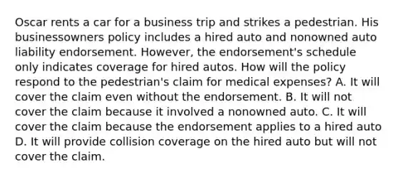 Oscar rents a car for a business trip and strikes a pedestrian. His businessowners policy includes a hired auto and nonowned auto liability endorsement. However, the endorsement's schedule only indicates coverage for hired autos. How will the policy respond to the pedestrian's claim for medical expenses? A. It will cover the claim even without the endorsement. B. It will not cover the claim because it involved a nonowned auto. C. It will cover the claim because the endorsement applies to a hired auto D. It will provide collision coverage on the hired auto but will not cover the claim.