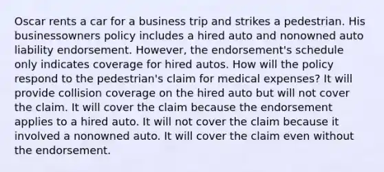 Oscar rents a car for a business trip and strikes a pedestrian. His businessowners policy includes a hired auto and nonowned auto liability endorsement. However, the endorsement's schedule only indicates coverage for hired autos. How will the policy respond to the pedestrian's claim for medical expenses? It will provide collision coverage on the hired auto but will not cover the claim. It will cover the claim because the endorsement applies to a hired auto. It will not cover the claim because it involved a nonowned auto. It will cover the claim even without the endorsement.