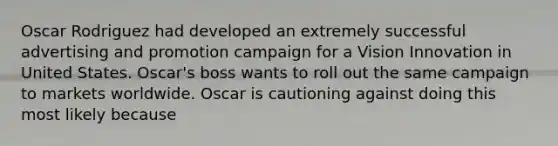 Oscar Rodriguez had developed an extremely successful advertising and promotion campaign for a Vision Innovation in United States. Oscar's boss wants to roll out the same campaign to markets worldwide. Oscar is cautioning against doing this most likely because