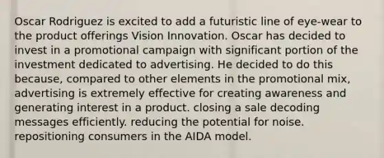 Oscar Rodriguez is excited to add a futuristic line of eye-wear to the product offerings Vision Innovation. Oscar has decided to invest in a promotional campaign with significant portion of the investment dedicated to advertising. He decided to do this because, compared to other elements in the promotional mix, advertising is extremely effective for creating awareness and generating interest in a product. closing a sale decoding messages efficiently. reducing the potential for noise. repositioning consumers in the AIDA model.