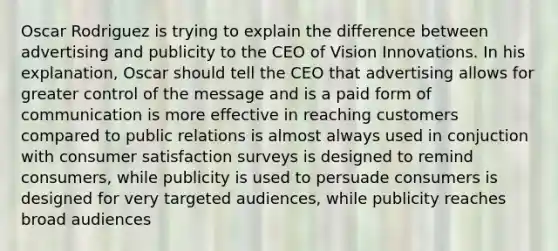 Oscar Rodriguez is trying to explain the difference between advertising and publicity to the CEO of Vision Innovations. In his explanation, Oscar should tell the CEO that advertising allows for greater control of the message and is a paid form of communication is more effective in reaching customers compared to public relations is almost always used in conjuction with consumer satisfaction surveys is designed to remind consumers, while publicity is used to persuade consumers is designed for very targeted audiences, while publicity reaches broad audiences