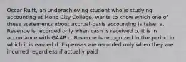 Oscar Ruitt, an underachieving student who is studying accounting at Mono City College, wants to know which one of these statements about accrual-basis accounting is false: a. Revenue is recorded only when cash is received b. It is in accordance with GAAP c. Revenue is recognized in the period in which it is earned d. Expenses are recorded only when they are incurred regardless if actually paid