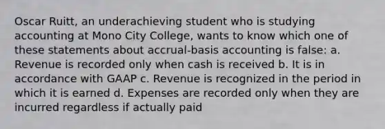 Oscar Ruitt, an underachieving student who is studying accounting at Mono City College, wants to know which one of these statements about accrual-basis accounting is false: a. Revenue is recorded only when cash is received b. It is in accordance with GAAP c. Revenue is recognized in the period in which it is earned d. Expenses are recorded only when they are incurred regardless if actually paid