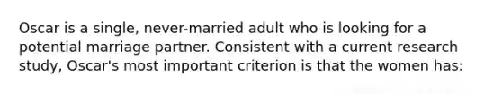 Oscar is a single, never-married adult who is looking for a potential marriage partner. Consistent with a current research study, Oscar's most important criterion is that the women has: