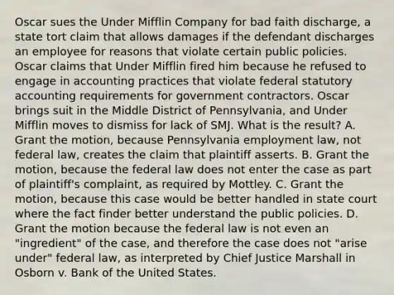 Oscar sues the Under Mifflin Company for bad faith discharge, a state tort claim that allows damages if the defendant discharges an employee for reasons that violate certain public policies. Oscar claims that Under Mifflin fired him because he refused to engage in accounting practices that violate federal statutory accounting requirements for government contractors. Oscar brings suit in the Middle District of Pennsylvania, and Under Mifflin moves to dismiss for lack of SMJ. What is the result? A. Grant the motion, because Pennsylvania employment law, not federal law, creates the claim that plaintiff asserts. B. Grant the motion, because the federal law does not enter the case as part of plaintiff's complaint, as required by Mottley. C. Grant the motion, because this case would be better handled in state court where the fact finder better understand the public policies. D. Grant the motion because the federal law is not even an "ingredient" of the case, and therefore the case does not "arise under" federal law, as interpreted by Chief Justice Marshall in Osborn v. Bank of the United States.