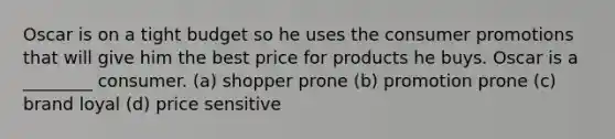 Oscar is on a tight budget so he uses the consumer promotions that will give him the best price for products he buys. Oscar is a ________ consumer. (a) shopper prone (b) promotion prone (c) brand loyal (d) price sensitive