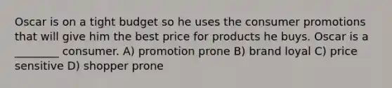 Oscar is on a tight budget so he uses the consumer promotions that will give him the best price for products he buys. Oscar is a ________ consumer. A) promotion prone B) brand loyal C) price sensitive D) shopper prone