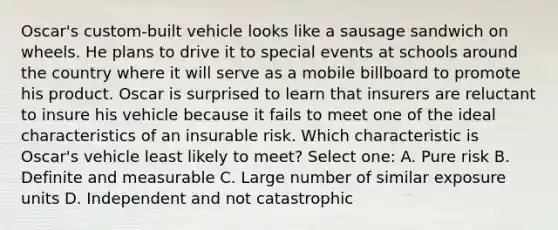 Oscar's custom-built vehicle looks like a sausage sandwich on wheels. He plans to drive it to special events at schools around the country where it will serve as a mobile billboard to promote his product. Oscar is surprised to learn that insurers are reluctant to insure his vehicle because it fails to meet one of the ideal characteristics of an insurable risk. Which characteristic is Oscar's vehicle least likely to meet? Select one: A. Pure risk B. Definite and measurable C. Large number of similar exposure units D. Independent and not catastrophic