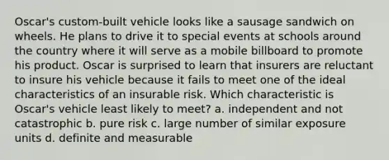 Oscar's custom-built vehicle looks like a sausage sandwich on wheels. He plans to drive it to special events at schools around the country where it will serve as a mobile billboard to promote his product. Oscar is surprised to learn that insurers are reluctant to insure his vehicle because it fails to meet one of the ideal characteristics of an insurable risk. Which characteristic is Oscar's vehicle least likely to meet? a. independent and not catastrophic b. pure risk c. large number of similar exposure units d. definite and measurable