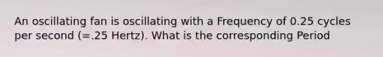 An oscillating fan is oscillating with a Frequency of 0.25 cycles per second (=.25 Hertz). What is the corresponding Period