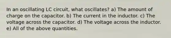 In an oscillating LC circuit, what oscillates? a) The amount of charge on the capacitor. b) The current in the inductor. c) The voltage across the capacitor. d) The voltage across the inductor. e) All of the above quantities.