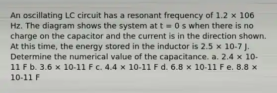 An oscillating LC circuit has a resonant frequency of 1.2 × 106 Hz. The diagram shows the system at t = 0 s when there is no charge on the capacitor and the current is in the direction shown. At this time, the energy stored in the inductor is 2.5 × 10-7 J. Determine the numerical value of the capacitance. a. 2.4 × 10-11 F b. 3.6 × 10-11 F c. 4.4 × 10-11 F d. 6.8 × 10-11 F e. 8.8 × 10-11 F