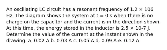 An oscillating LC circuit has a resonant frequency of 1.2 × 106 Hz. The diagram shows the system at t = 0 s when there is no charge on the capacitor and the current is in the direction shown. At this time, the energy stored in the inductor is 2.5 × 10-7 J. Determine the value of the current at the instant shown in the drawing. a. 0.02 A b. 0.03 A c. 0.05 A d. 0.09 A e. 0.12 A