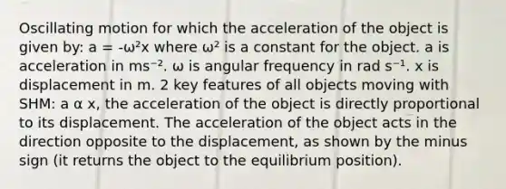 Oscillating motion for which the acceleration of the object is given by: a = -ω²x where ω² is a constant for the object. a is acceleration in ms⁻². ω is angular frequency in rad s⁻¹. x is displacement in m. 2 key features of all objects moving with SHM: a α x, the acceleration of the object is directly proportional to its displacement. The acceleration of the object acts in the direction opposite to the displacement, as shown by the minus sign (it returns the object to the equilibrium position).