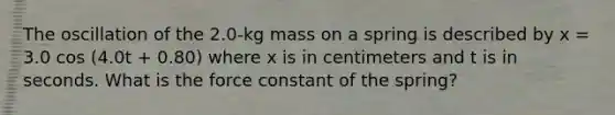 The oscillation of the 2.0-kg mass on a spring is described by x = 3.0 cos (4.0t + 0.80) where x is in centimeters and t is in seconds. What is the force constant of the spring?