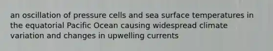 an oscillation of pressure cells and sea surface temperatures in the equatorial Pacific Ocean causing widespread climate variation and changes in upwelling currents