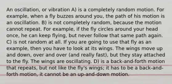 An oscillation, or vibration A) is a completely random motion. For example, when a fly buzzes around you, the path of his motion is an oscillation. B) is not completely random, because the motion cannot repeat. For example, if the fly circles around your head once, he can keep flying, but never follow that same path again. C) is not random at all. If you are going to use that fly as an example, then you have to look at its wings. The wings move up and down, over and over (and really fast), but they stay attached to the fly. The wings are oscillating. D) is a back-and-forth motion that repeats, but not like the fly's wings; it has to be a back-and-forth motion, it cannot be an up-and-down motion.