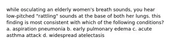 while osculating an elderly women's breath sounds, you hear low-pitched "rattling" sounds at the base of both her lungs. this finding is most consistent with which of the following conditions? a. aspiration pneumonia b. early pulmonary edema c. acute asthma attack d. widespread atelectasis