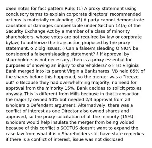 oSee notes for fact pattern Rule: (1) A proxy statement using conclusory terms to explain corporate directors' recommended actions is materially misleading. (2) A party cannot demonstrate causation of damages compensable under Section 14(a) of the Security Exchange Act by a member of a class of minority shareholders, whose votes are not required by law or corporate bylaw, to authorize the transaction proposed by the proxy statement. o 2 big issues: § Can a false/misleading OINION be considered a false/misleading statement? § If approval by shareholders is not necessary, then is a proxy essential for purposes of showing an injury to shareholders? o First Virginia Bank merged into its parent Virginia Bankshares. VB held 85% of the shares before this happened, so the merger was a "freeze out" o Because they had overwhelming majority, no need for approval from the minority 15%. Bank decides to solicit proxies anyway. This is different from Mills because in that transaction the majority owned 50% but needed 2/3 approval from all s/holders o Defendant argument: Alternatively, there was a conflict of interest as one Director also owned shares and approved, so the proxy solicitation of all the minority (15%) s/holders would help insulate the merger from being voided because of this conflict o SCOTUS doesn't want to expand the case law from what it is o Shareholders still have state remedies if there is a conflict of interest, issue was not disclosed