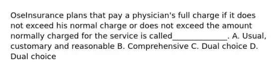 OseInsurance plans that pay a physician's full charge if it does not exceed his normal charge or does not exceed the amount normally charged for the service is called______________. A. Usual, customary and reasonable B. Comprehensive C. Dual choice D. Dual choice